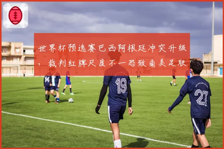 世界杯预选赛巴西阿根廷冲突升级，裁判红牌尺度不一恐致南美足联处罚方案调整