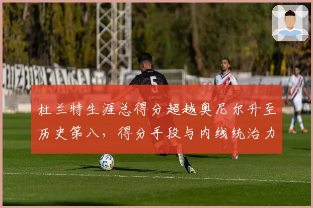 杜兰特生涯总得分超越奥尼尔升至历史第八，得分手段与内线统治力差异解析