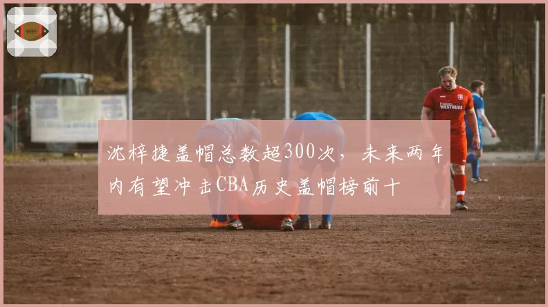 沈梓捷盖帽总数超300次,未来两年内有望冲击CBA历史盖帽榜前十