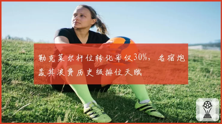 勒克莱尔杆位转化率仅30%，名宿炮轰其浪费历史级排位天赋