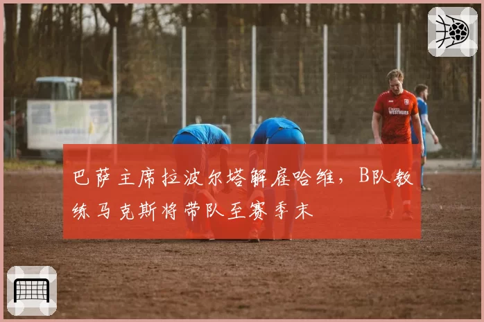 巴萨主席拉波尔塔解雇哈维，B队教练马克斯将带队至赛季末