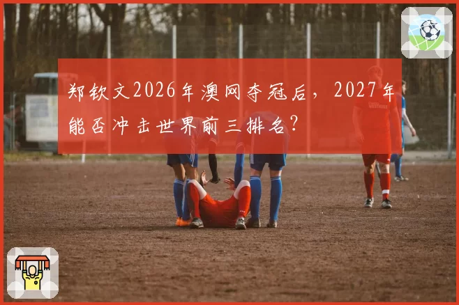 郑钦文2026年澳网夺冠后，2027年能否冲击世界前三排名？