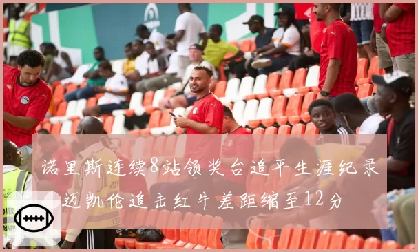 诺里斯连续8站领奖台追平生涯纪录，迈凯伦追击红牛差距缩至12分