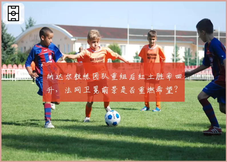 纳达尔教练团队重组后红土胜率回升，法网卫冕前景是否重燃希望？