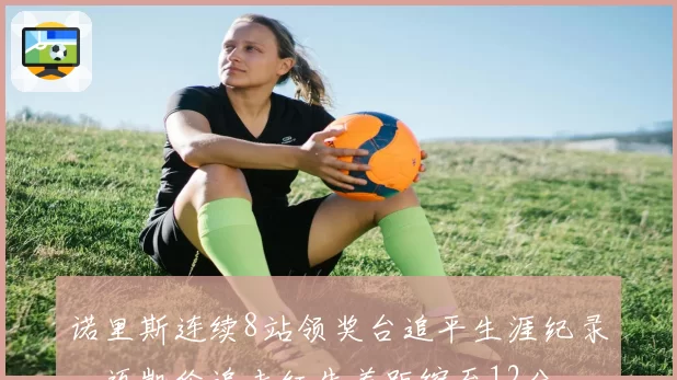 诺里斯连续8站领奖台追平生涯纪录，迈凯伦追击红牛差距缩至12分
