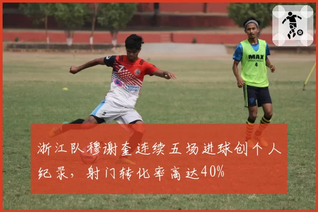 浙江队穆谢奎连续五场进球创个人纪录,射门转化率高达40%