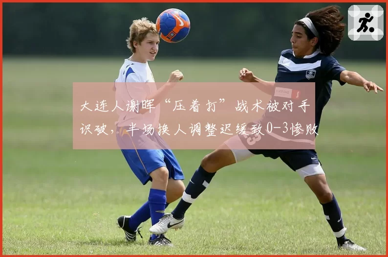 大连人谢晖“压着打”战术被对手识破，半场换人调整迟缓致0-3惨败，名嘴批战术僵化