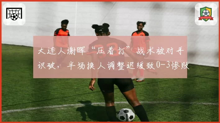 大连人谢晖“压着打”战术被对手识破，半场换人调整迟缓致0-3惨败，名嘴批战术僵化