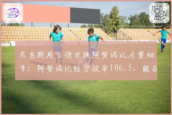 尼克斯用兰德尔换阿努诺比方案细节：阿努诺比防守效率106.5，能否锁定东部前四？
