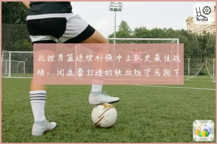 北控男篮连续补强冲击队史最佳战绩，闵鹿蕾打造的铁血防守或抢下常规赛前三