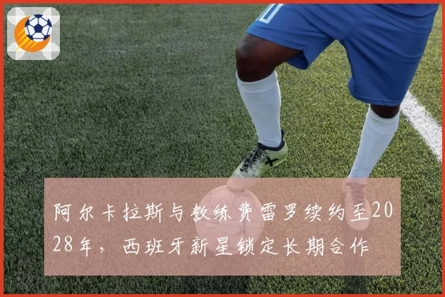 阿尔卡拉斯与教练费雷罗续约至2028年，西班牙新星锁定长期合作