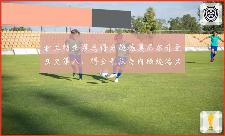 杜兰特生涯总得分超越奥尼尔升至历史第八，得分手段与内线统治力差异解析