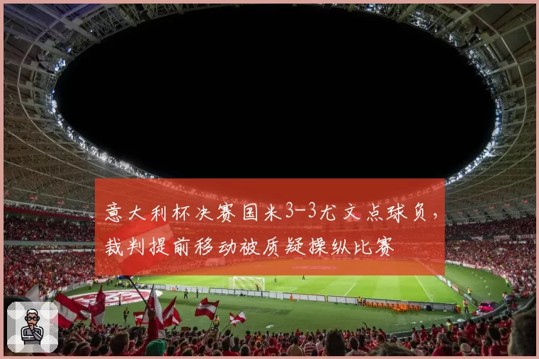 意大利杯决赛国米3-3尤文点球负，裁判提前移动被质疑操纵比赛