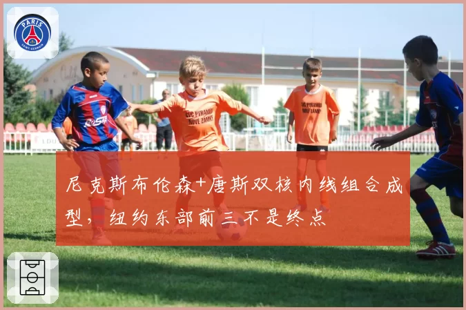尼克斯布伦森+唐斯双核内线组合成型，纽约东部前三不是终点