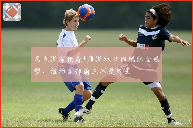 尼克斯布伦森+唐斯双核内线组合成型，纽约东部前三不是终点