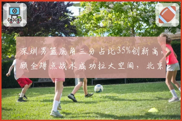 深圳男篮底角三分占比35%创新高，顾全蹲点战术成功拉大空间，北京首钢需警惕