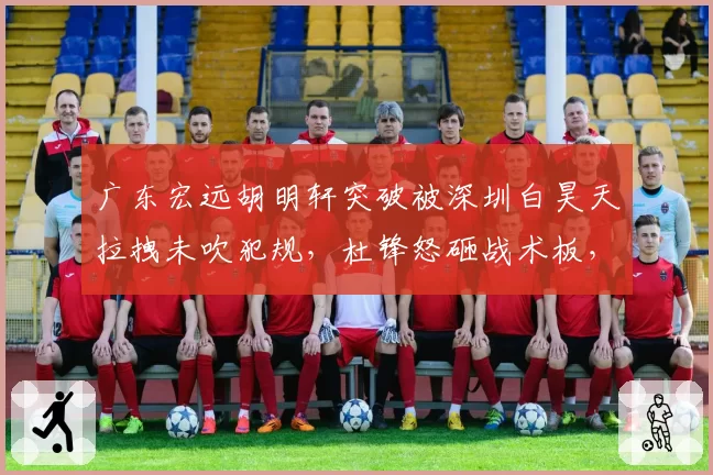 广东宏远胡明轩突破被深圳白昊天拉拽未吹犯规，杜锋怒砸战术板，联盟会否调整判罚标准？