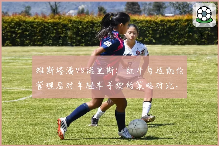 维斯塔潘vs诺里斯：红牛与迈凯伦管理层对年轻车手续约策略对比，提前锁定vs耐心培养