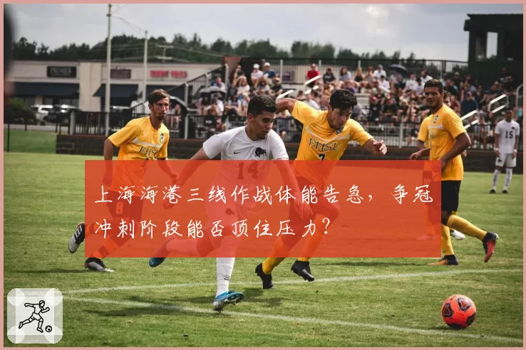 上海海港三线作战体能告急，争冠冲刺阶段能否顶住压力？