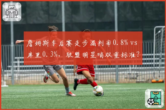 詹姆斯季后赛走步漏判率0.8% vs 库里0.3%，联盟明星哨双重标准？