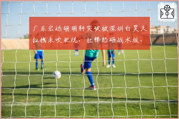 广东宏远胡明轩突破被深圳白昊天拉拽未吹犯规，杜锋怒砸战术板，联盟会否调整判罚标准？