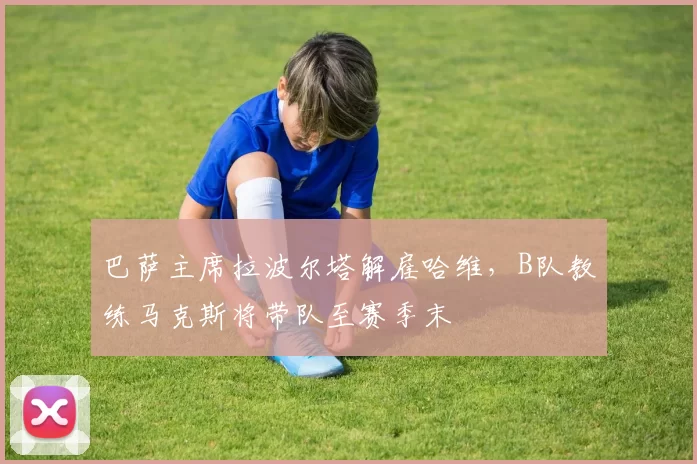 巴萨主席拉波尔塔解雇哈维，B队教练马克斯将带队至赛季末