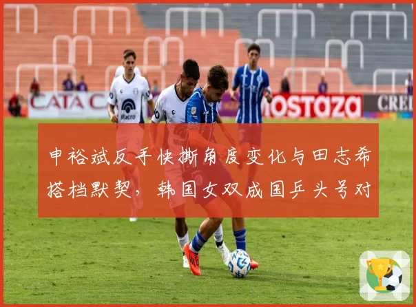 申裕斌反手快撕角度变化与田志希搭档默契，韩国女双成国乒头号对手