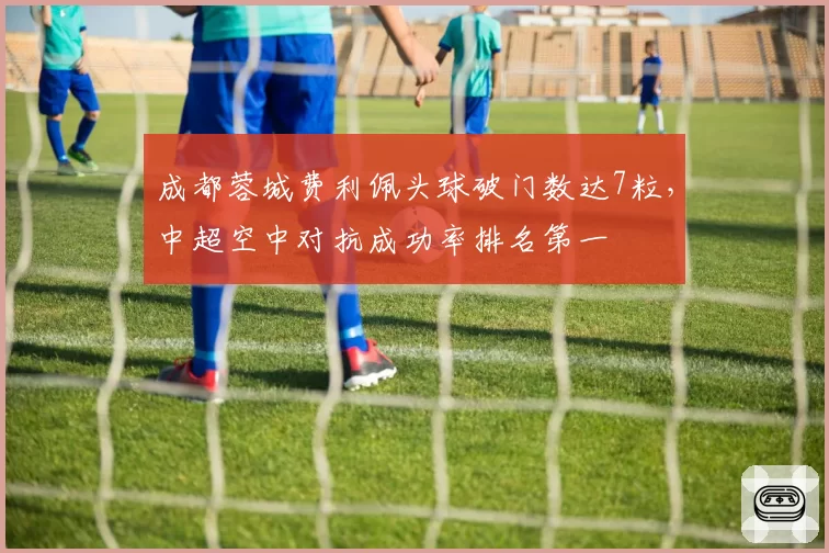 成都蓉城费利佩头球破门数达7粒，中超空中对抗成功率排名第一