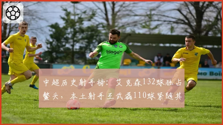 中超历史射手榜：艾克森132球独占鳌头，本土射手王武磊110球紧随其后