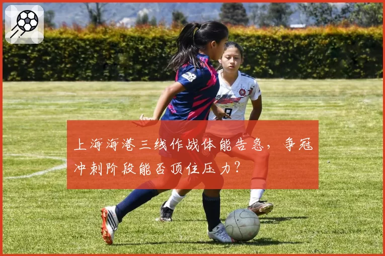 上海海港三线作战体能告急，争冠冲刺阶段能否顶住压力？