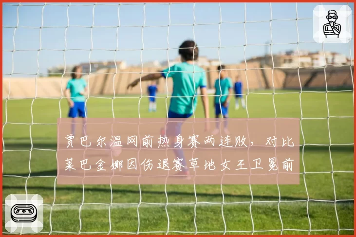 贾巴尔温网前热身赛两连败，对比莱巴金娜因伤退赛草地女王卫冕前景双双蒙阴影