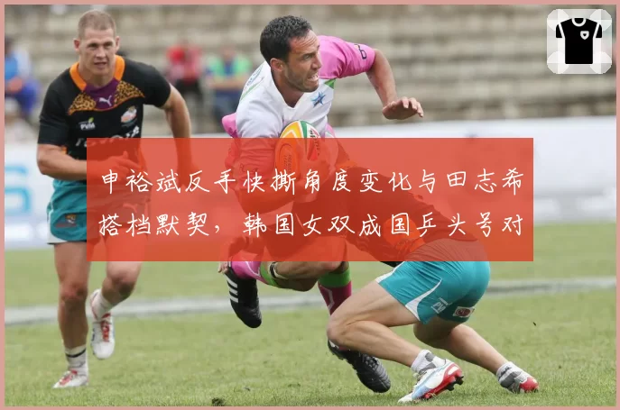 申裕斌反手快撕角度变化与田志希搭档默契，韩国女双成国乒头号对手