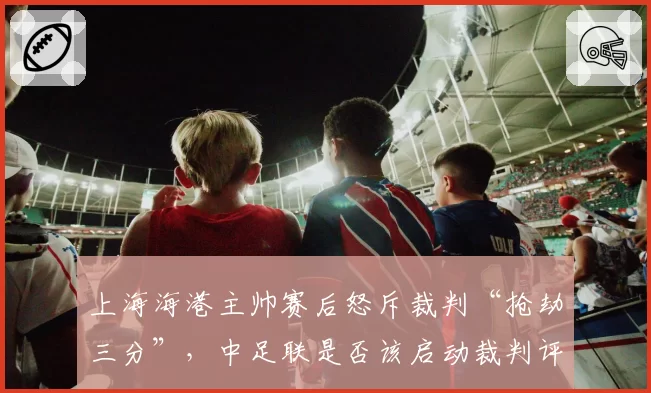 上海海港主帅赛后怒斥裁判“抢劫三分”，中足联是否该启动裁判评议机制？