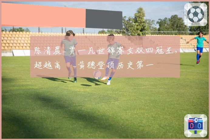 陈清晨_贾一凡世锦赛女双四冠王，超越高崚_黄穗登顶历史第一