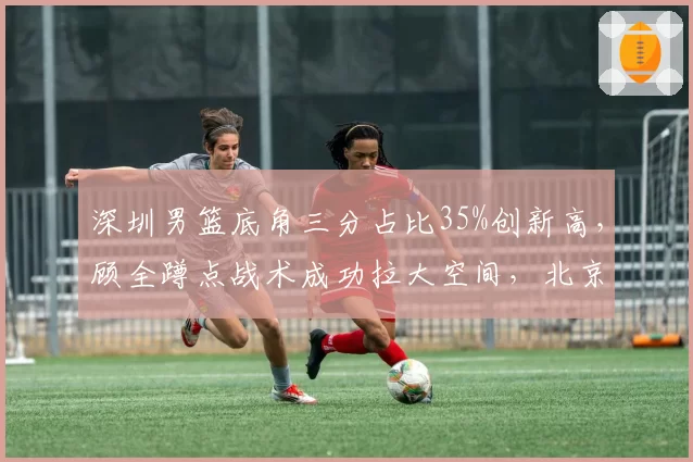 深圳男篮底角三分占比35%创新高，顾全蹲点战术成功拉大空间，北京首钢需警惕