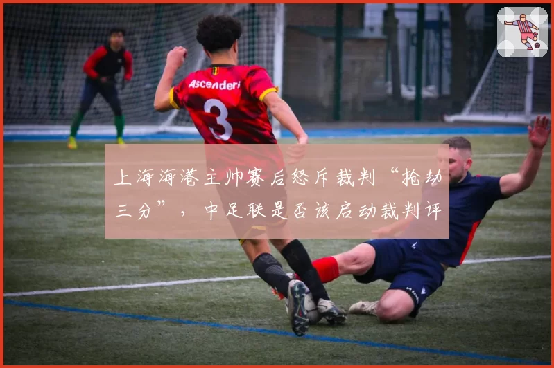 上海海港主帅赛后怒斥裁判“抢劫三分”，中足联是否该启动裁判评议机制？